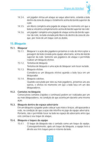 Regras do Voleibol

14.3.4.

14.3.5.
14.3.6.

um jogador efetua um ataque ao saque adversário, estando a bola
dentro da zona de ataque e totalmente acima do bordo superior da
rede;
um líbero completa uma jogada de ataque no momento em que a
bola se encontra completamente acima do bordo superior da rede;
um jogador completa uma jogada de ataque acima do bordo superior da rede, na bola enviada pelo líbero de dentro da zona de ataque, por meio de um toque com os dedos.

15. Bloqueio
15.1. Bloquear
15.1.1. Bloquear é a ação dos jogadores próximos à rede de interceptar a
passagem da bola enviada pela equipe adversária, acima do bordo
superior da rede. Somente aos jogadores de ataque é permitido
realizar um bloqueio efetivo.
15.1.2. Tentativa de bloqueio
Tentativa de bloqueio é uma ação de bloquear sem tocar na bola.
15.1.3. Bloqueio efetivo
Considera-se um bloqueio efetivo quando a bola toca em um
bloqueador.
15.1.4. Bloqueio coletivo
Quando executado por dois ou mais jogadores, próximos uns aos
outros, e efetivo no momento em que a bola toca em um dos
bloqueadores.
15.2. Contatos no bloqueio
Consecutivos contatos (rápidos e contínuos) podem ser realizados por um
ou mais bloqueadores, na condição de que aconteçam durante uma mesma
ação.
15.3. Bloqueio dentro do espaço adversário
Em um bloqueio o jogador pode colocar suas mãos e braços, ultrapassando a
rede, na condição de que a ação não interfira no jogo da equipe adversária.
Portanto, não é permitido tocar na bola no espaço do adversário antes que
este conclua o seu toque de ataque.
15.4. Bloqueio e toques da equipe
15.4.1. O toque do bloqueio não é contado como um toque da equipe.
Conseqüentemente, após um toque do bloqueio, a equipe terá o
direito aos três toques para o retorno da bola.

27

 