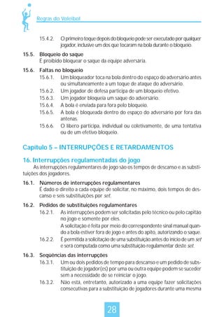 Regras do Voleibol

15.4.2.

O primeiro toque depois do bloqueio pode ser executado por qualquer
jogador, inclusive um dos que tocaram na bola durante o bloqueio.

15.5. Bloqueio do saque
É proibido bloquear o saque da equipe adversária.
15.6. Faltas no bloqueio
15.6.1. Um bloqueador toca na bola dentro do espaço do adversário antes
ou simultaneamente a um toque de ataque do adversário.
15.6.2. Um jogador de defesa participa de um bloqueio efetivo.
15.6.3. Um jogador bloqueia um saque do adversário.
15.6.4. A bola é enviada para fora pelo bloqueio.
15.6.5. A bola é bloqueada dentro do espaço do adversário por fora das
antenas.
15.6.6. O líbero participa, individual ou coletivamente, de uma tentativa
ou de um efetivo bloqueio.

Capítulo 5 – INTERRUPÇÕES E RETARDAMENTOS
16. Interrupções regulamentadas do jogo

As interrupções regulamentares de jogo são os tempos de descanso e as substituições dos jogadores.
16.1. Números de interrupções regulamentares
É dado o direito a cada equipe de solicitar, no máximo, dois tempos de descanso e seis substituições por set.
16.2. Pedidos de substituições regulamentares
16.2.1. As interrupções podem ser solicitadas pelo técnico ou pelo capitão
no jogo e somente por eles.
A solicitação é feita por meio do correspondente sinal manual quando a bola estiver fora de jogo e antes do apito, autorizando o saque.
16.2.2. É permitida a solicitação de uma substituição antes do início de um set
e será computada como uma substituição regulamentar deste set.
16.3. Seqüências das interrupções
16.3.1. Um ou dois pedidos de tempo para descanso e um pedido de substituição de jogador(es) por uma ou outra equipe podem se suceder
sem a necessidade de se reiniciar o jogo.
16.3.2. Não está, entretanto, autorizado a uma equipe fazer solicitações
consecutivas para a substituição de jogadores durante uma mesma

28

 
