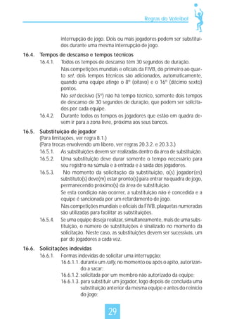 Regras do Voleibol

interrupção de jogo. Dois ou mais jogadores podem ser substituídos durante uma mesma interrupção de jogo.
16.4. Tempos de descanso e tempos técnicos
16.4.1. Todos os tempos de descanso têm 30 segundos de duração.
Nas competições mundiais e oficiais da FIVB, do primeiro ao quarto set, dois tempos técnicos são adicionados, automaticamente,
quando uma equipe atinge o 8º (oitavo) e o 16º (décimo sexto)
pontos.
No set decisivo (5º) não há tempo técnico, somente dois tempos
de descanso de 30 segundos de duração, que podem ser solicitados por cada equipe.
16.4.2. Durante todos os tempos os jogadores que estão em quadra devem ir para a zona livre, próxima aos seus bancos.
16.5. Substituição de jogador
(Para limitações, ver regra 8.1.)
(Para trocas envolvendo um líbero, ver regras 20.3.2. e 20.3.3.)
16.5.1. As substituições devem ser realizadas dentro da área de substituição.
16.5.2. Uma substituição deve durar somente o tempo necessário para
seu registro na súmula e à entrada e à saída dos jogadores.
16.5.3.
No momento da solicitação da substituição, o(s) jogador(es)
substituto(s) deve(m) estar pronto(s) para entrar na quadra de jogo,
permanecendo próximo(s) da área de substituição.
Se esta condição não ocorrer, a substituição não é concedida e a
equipe é sancionada por um retardamento de jogo.
Nas competições mundiais e oficiais da FIVB, plaquetas numeradas
são utilizadas para facilitar as substituições.
16.5.4. Se uma equipe deseja realizar, simultaneamente, mais de uma substituição, o número de substituições é sinalizado no momento da
solicitação. Neste caso, as substituições devem ser sucessivas, um
par de jogadores a cada vez.
16.6. Solicitações indevidas
16.6.1. Formas indevidas de solicitar uma interrupção:
16.6.1.1. durante um rally, no momento ou após o apito, autorizando a sacar;
16.6.1.2. solicitada por um membro não autorizado da equipe;
16.6.1.3. para substituir um jogador, logo depois de concluída uma
substituição anterior da mesma equipe e antes do reinício
do jogo;

29

 