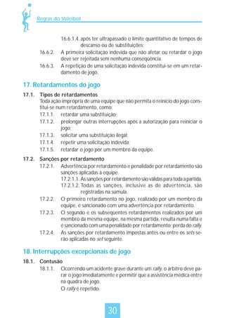Regras do Voleibol

16.6.2.
16.6.3.

16.6.1.4. após ter ultrapassado o limite quantitativo de tempos de
descanso ou de substituições;
A primeira solicitação indevida que não afetar ou retardar o jogo
deve ser rejeitada sem nenhuma conseqüência.
A repetição de uma solicitação indevida constitui-se em um retardamento de jogo.

17. Retardamentos do jogo
17.1. Tipos de retardamentos
Toda ação imprópria de uma equipe que não permita o reinício do jogo constitui-se num retardamento, como:
17.1.1. retardar uma substituição;
17.1.2. prolongar outras interrupções após a autorização para reiniciar o
jogo;
17.1.3. solicitar uma substituição ilegal;
17.1.4. repetir uma solicitação indevida;
17.1.5. retardar o jogo por um membro da equipe.
17.2. Sanções por retardamento
17.2.1. Advertência por retardamento e penalidade por retardamento são
sanções aplicadas à equipe.
17.2.1.1. As sanções por retardamento são válidas para toda a partida.
17.2.1.2. Todas as sanções, inclusive as de advertência, são
registradas na súmula.
17.2.2. O primeiro retardamento no jogo, realizado por um membro da
equipe, é sancionado com uma advertência por retardamento.
17.2.3. O segundo e os subseqüentes retardamentos realizados por um
membro da mesma equipe, na mesma partida, resulta numa falta e
é sancionado com uma penalidade por retardamento: perda do rally.
17.2.4. As sanções por retardamento impostas antes ou entre os sets serão aplicadas no set seguinte.

18. Interrupções excepcionais de jogo
18.1. Contusão
18.1.1. Ocorrendo um acidente grave durante um rally, o árbitro deve parar o jogo imediatamente e permitir que a assistência médica entre
na quadra de jogo.
O rally é repetido.

30

 