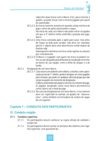 Regras do Voleibol

20.3.3.

rally entre duas trocas com o líbero. Este, para retornar à
quadra, só pode trocar com o mesmo jogador por quem
foi substituído.
20.3.2.2. As trocas somente acontecem quando a bola está fora de
jogo e antes do apito autorizando o saque.
No início de cada set o líbero não pode entrar na quadra
até que o 2º árbitro tenha conferido a posição dos jogadores.
20.3.2.3. Uma troca concluída após o apito para sacar, mas antes
do toque na bola pelo sacador, não deve ser rejeitada,
porém é objeto para uma advertência verbal depois do
final do rally.
Subseqüentes demoras na troca estão sujeitas às sanções
por retardamento.
20.3.2.4. O líbero e o jogador com quem ele troca só podem entrar ou sair da quadra pela linha lateral, localizada em frente
ao banco de sua equipe, entre a linha de ataque e a de
fundo.
Designação de um novo líbero
20.3.3.1. Caso ocorra um acidente com o líbero, o técnico, com a aprovação prévia do 1º árbitro, poderá designar um novo jogador
para a função, que pode ser qualquer atleta do grupo que não
esteja na quadra no momento da designação.
O líbero acidentado não poderá retornar no restante do jogo.
O jogador designado como novo líbero permanecerá
como Líbero até o final do jogo.
20.3.3.2. No caso da designação de um novo líbero, o seu número
deve ser registrado na súmula, no quadro de “observações”, como também no formulário de ordem de saque
do set seguinte.

Capítulo 7 – CONDUTA DOS PARTICIPANTES
21. Conduta exigida
21.1. Conduta esportiva
21.1.1. Os participantes devem conhecer as regras oficiais de voleibol e
cumpri-las.
21.1.2. Os participantes devem aceitar as decisões dos árbitros com espírito esportivo, sem questioná-las.

33

 