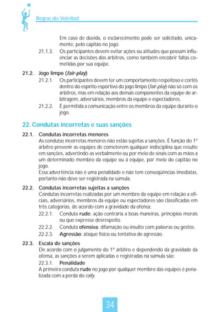 Regras do Voleibol

21.1.3.

Em caso de dúvida, o esclarecimento pode ser solicitado, unicamente, pelo capitão no jogo.
Os participantes devem evitar ações ou atitudes que possam influenciar as decisões dos árbitros, como também encobrir faltas cometidas por sua equipe.

21.2. Jogo limpo (fair-play)
21.2.1. Os participantes devem ter um comportamento respeitoso e cortês
dentro do espírito esportivo do jogo limpo (fair-play) não só com os
árbitros, mas em relação aos demais componentes da equipe de arbitragem, adversários, membros da equipe e espectadores.
21.2.2. É permitida a comunicação entre os membros da equipe durante o
jogo.

22. Condutas incorretas e suas sanções
22.1. Condutas incorretas menores
As condutas incorretas menores não estão sujeitas a sanções. É função do 1º
árbitro prevenir as equipes de cometerem qualquer indisciplina que resulte
em sanções, advertindo-as verbalmente ou por meio de sinais com as mãos a
um determinado membro da equipe ou à equipe, por meio do capitão no
jogo.
Essa advertência não é uma penalidade e não tem conseqüências imediatas,
portanto não deve ser registrada na súmula.
22.2. Condutas incorretas sujeitas a sanções
Condutas incorretas realizadas por um membro da equipe em relação a oficiais, adversários, membros da equipe ou espectadores são classificadas em
três categorias, de acordo com a gravidade da ofensa:
22.2.1. Conduta rude: ação contrária a boas maneiras, princípios morais
ou que expresse desrespeito.
22.2.2. Conduta ofensiva: difamação ou insulto com palavras ou gestos.
22.2.3. Agressão: ataque físico ou tentativa de agressão.
22.3. Escala de sanções
De acordo com o julgamento do 1º árbitro e dependendo da gravidade da
ofensa, as sanções a serem aplicadas e registradas na súmula são:
22.3.1. Penalidade
A primeira conduta rude no jogo por qualquer membro das equipes é penalizada com a perda do rally.

34

 