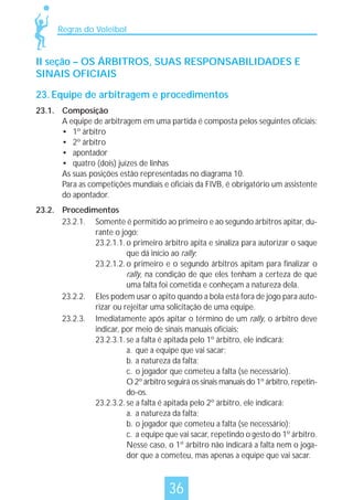 Regras do Voleibol

II seção – OS ÁRBITROS, SUAS RESPONSABILIDADES E
SINAIS OFICIAIS
23. Equipe de arbitragem e procedimentos
23.1. Composição
A equipe de arbitragem em uma partida é composta pelos seguintes oficiais:
• 1º árbitro
• 2º árbitro
• apontador
• quatro (dois) juízes de linhas
As suas posições estão representadas no diagrama 10.
Para as competições mundiais e oficiais da FIVB, é obrigatório um assistente
do apontador.
23.2. Procedimentos
23.2.1. Somente é permitido ao primeiro e ao segundo árbitros apitar, durante o jogo:
23.2.1.1. o primeiro árbitro apita e sinaliza para autorizar o saque
que dá início ao rally;
23.2.1.2. o primeiro e o segundo árbitros apitam para finalizar o
rally, na condição de que eles tenham a certeza de que
uma falta foi cometida e conheçam a natureza dela.
23.2.2. Eles podem usar o apito quando a bola está fora de jogo para autorizar ou rejeitar uma solicitação de uma equipe.
23.2.3. Imediatamente após apitar o término de um rally, o árbitro deve
indicar, por meio de sinais manuais oficiais:
23.2.3.1. se a falta é apitada pelo 1º árbitro, ele indicará:
a. que a equipe que vai sacar;
b. a natureza da falta;
c. o jogador que cometeu a falta (se necessário).
O 2º árbitro seguirá os sinais manuais do 1º árbitro, repetindo-os.
23.2.3.2. se a falta é apitada pelo 2º árbitro, ele indicará:
a. a natureza da falta;
b. o jogador que cometeu a falta (se necessário);
c. a equipe que vai sacar, repetindo o gesto do 1º árbitro.
Nesse caso, o 1º árbitro não indicará a falta nem o jogador que a cometeu, mas apenas a equipe que vai sacar.

36

 