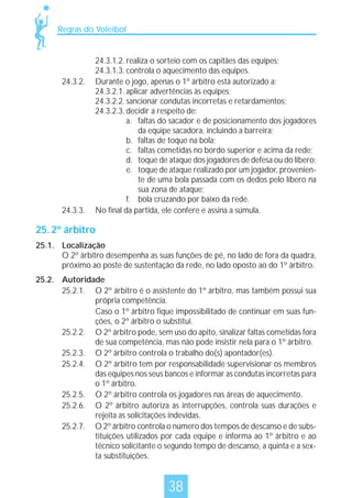 Regras do Voleibol

24.3.2.

24.3.3.

24.3.1.2. realiza o sorteio com os capitães das equipes;
24.3.1.3. controla o aquecimento das equipes.
Durante o jogo, apenas o 1º árbitro está autorizado a:
24.3.2.1. aplicar advertências às equipes;
24.3.2.2. sancionar condutas incorretas e retardamentos;
24.3.2.3. decidir a respeito de:
a. faltas do sacador e de posicionamento dos jogadores
da equipe sacadora, incluindo a barreira;
b. faltas de toque na bola;
c. faltas cometidas no bordo superior e acima da rede;
d. toque de ataque dos jogadores de defesa ou do líbero;
e. toque de ataque realizado por um jogador, proveniente de uma bola passada com os dedos pelo líbero na
sua zona de ataque;
f. bola cruzando por baixo da rede.
No final da partida, ele confere e assina a súmula.

25. 2º árbitro
25.1. Localização
O 2º árbitro desempenha as suas funções de pé, no lado de fora da quadra,
próximo ao poste de sustentação da rede, no lado oposto ao do 1º árbitro.
25.2. Autoridade
25.2.1. O 2º árbitro é o assistente do 1º árbitro, mas também possui sua
própria competência.
Caso o 1º árbitro fique impossibilitado de continuar em suas funções, o 2º árbitro o substitui.
25.2.2. O 2º árbitro pode, sem uso do apito, sinalizar faltas cometidas fora
de sua competência, mas não pode insistir nela para o 1º árbitro.
25.2.3. O 2º árbitro controla o trabalho do(s) apontador(es).
25.2.4. O 2º árbitro tem por responsabilidade supervisionar os membros
das equipes nos seus bancos e informar as condutas incorretas para
o 1º árbitro.
25.2.5. O 2º árbitro controla os jogadores nas áreas de aquecimento.
25.2.6. O 2º árbitro autoriza as interrupções, controla suas durações e
rejeita as solicitações indevidas.
25.2.7. O 2º árbitro controla o número dos tempos de descanso e de substituições utilizados por cada equipe e informa ao 1º árbitro e ao
técnico solicitante o segundo tempo de descanso, a quinta e a sexta substituições.

38

 