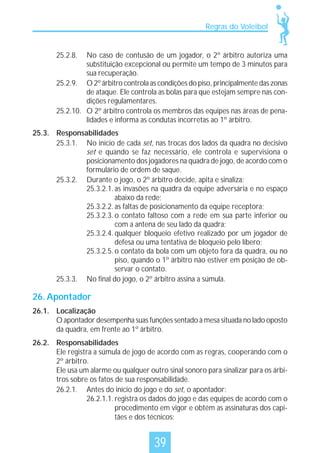 Regras do Voleibol

25.2.8.

No caso de contusão de um jogador, o 2º árbitro autoriza uma
substituição excepcional ou permite um tempo de 3 minutos para
sua recuperação.
25.2.9. O 2º árbitro controla as condições do piso, principalmente das zonas
de ataque. Ele controla as bolas para que estejam sempre nas condições regulamentares.
25.2.10. O 2º árbitro controla os membros das equipes nas áreas de penalidades e informa as condutas incorretas ao 1º árbitro.
25.3. Responsabilidades
25.3.1. No início de cada set, nas trocas dos lados da quadra no decisivo
set e quando se faz necessário, ele controla e supervisiona o
posicionamento dos jogadores na quadra de jogo, de acordo com o
formulário de ordem de saque.
25.3.2. Durante o jogo, o 2º árbitro decide, apita e sinaliza:
25.3.2.1. as invasões na quadra da equipe adversária e no espaço
abaixo da rede;
25.3.2.2. as faltas de posicionamento da equipe receptora;
25.3.2.3. o contato faltoso com a rede em sua parte inferior ou
com a antena de seu lado da quadra;
25.3.2.4. qualquer bloqueio efetivo realizado por um jogador de
defesa ou uma tentativa de bloqueio pelo líbero;
25.3.2.5. o contato da bola com um objeto fora da quadra, ou no
piso, quando o 1º árbitro não estiver em posição de observar o contato.
25.3.3. No final do jogo, o 2º árbitro assina a súmula.

26. Apontador
26.1. Localização
O apontador desempenha suas funções sentado à mesa situada no lado oposto
da quadra, em frente ao 1º árbitro.
26.2. Responsabilidades
Ele registra a súmula de jogo de acordo com as regras, cooperando com o
2º árbitro.
Ele usa um alarme ou qualquer outro sinal sonoro para sinalizar para os árbitros sobre os fatos de sua responsabilidade.
26.2.1. Antes do início do jogo e do set, o apontador:
26.2.1.1. registra os dados do jogo e das equipes de acordo com o
procedimento em vigor e obtém as assinaturas dos capitães e dos técnicos;

39

 