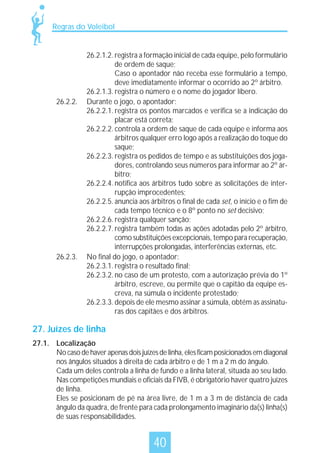 Regras do Voleibol

26.2.2.

26.2.3.

26.2.1.2. registra a formação inicial de cada equipe, pelo formulário
de ordem de saque;
Caso o apontador não receba esse formulário a tempo,
deve imediatamente informar o ocorrido ao 2º árbitro.
26.2.1.3. registra o número e o nome do jogador líbero.
Durante o jogo, o apontador:
26.2.2.1. registra os pontos marcados e verifica se a indicação do
placar está correta;
26.2.2.2. controla a ordem de saque de cada equipe e informa aos
árbitros qualquer erro logo após a realização do toque do
saque;
26.2.2.3. registra os pedidos de tempo e as substituições dos jogadores, controlando seus números para informar ao 2º árbitro;
26.2.2.4. notifica aos árbitros tudo sobre as solicitações de interrupção improcedentes;
26.2.2.5. anuncia aos árbitros o final de cada set, o início e o fim de
cada tempo técnico e o 8º ponto no set decisivo;
26.2.2.6. registra qualquer sanção;
26.2.2.7. registra também todas as ações adotadas pelo 2º árbitro,
como substituições excepcionais, tempo para recuperação,
interrupções prolongadas, interferências externas, etc.
No final do jogo, o apontador:
26.2.3.1. registra o resultado final;
26.2.3.2. no caso de um protesto, com a autorização prévia do 1º
árbitro, escreve, ou permite que o capitão da equipe escreva, na súmula o incidente protestado;
26.2.3.3. depois de ele mesmo assinar a súmula, obtém as assinaturas dos capitães e dos árbitros.

27. Juízes de linha
27.1. Localização
No caso de haver apenas dois juízes de linha, eles ficam posicionados em diagonal
nos ângulos situados à direita de cada árbitro e de 1 m a 2 m do ângulo.
Cada um deles controla a linha de fundo e a linha lateral, situada ao seu lado.
Nas competições mundiais e oficiais da FIVB, é obrigatório haver quatro juízes
de linha.
Eles se posicionam de pé na área livre, de 1 m a 3 m de distância de cada
ângulo da quadra, de frente para cada prolongamento imaginário da(s) linha(s)
de suas responsabilidades.

40

 