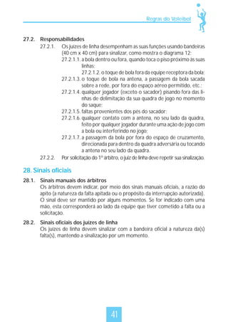 Regras do Voleibol

27.2. Responsabilidades
27.2.1. Os juízes de linha desempenham as suas funções usando bandeiras
(40 cm x 40 cm) para sinalizar, como mostra o diagrama 12:
27.2.1.1. a bola dentro ou fora, quando toca o piso próximo às suas
linhas;
27.2.1.2. o toque de bola fora da equipe receptora da bola;
27.2.1.3. o toque de bola na antena, a passagem da bola sacada
sobre a rede, por fora do espaço aéreo permitido, etc.;
27.2.1.4. qualquer jogador (exceto o sacador) pisando fora das linhas de delimitação da sua quadra de jogo no momento
do saque;
27.2.1.5. faltas provenientes dos pés do sacador;
27.2.1.6. qualquer contato com a antena, no seu lado da quadra,
feito por qualquer jogador durante uma ação de jogo com
a bola ou interferindo no jogo;
27.2.1.7. a passagem da bola por fora do espaço de cruzamento,
direcionada para dentro da quadra adversária ou tocando
a antena no seu lado da quadra.
27.2.2. Por solicitação do 1º árbitro, o juiz de linha deve repetir sua sinalização.

28. Sinais oficiais
28.1. Sinais manuais dos árbitros
Os árbitros devem indicar, por meio dos sinais manuais oficiais, a razão do
apito (a natureza da falta apitada ou o propósito da interrupção autorizada).
O sinal deve ser mantido por alguns momentos. Se for indicado com uma
mão, esta corresponderá ao lado da equipe que tiver cometido a falta ou a
solicitação.
28.2. Sinais oficiais dos juízes de linha
Os juízes de linha devem sinalizar com a bandeira oficial a natureza da(s)
falta(s), mantendo a sinalização por um momento.

41

 