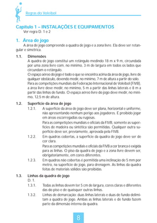 Regras do Voleibol

Capítulo 1 – INSTALAÇÕES E EQUIPAMENTOS
Ver regra D. 1 e 2

1. Área de jogo

A área de jogo compreende a quadra de jogo e a zona livre. Ela deve ser retangular e simétrica.
1.1.

Dimensões
A quadra de jogo constitui um retângulo medindo 18 m x 9 m, circundada
por uma zona livre com, no mínimo, 3 m de largura em todos os lados que
circundam o retângulo.
O espaço aéreo do jogo é todo o que se encontra acima da área de jogo, livre de
qualquer obstáculo, devendo medir, no mínimo, 7 m de altura a partir do solo.
Para as competições mundiais da Federação Internacional de Voleibol (FIVB),
a área livre deve medir, no mínimo, 5 m a partir das linhas laterais e 8 m a
partir das linhas de fundo. O espaço aéreo livre do jogo deve medir, no mínimo, 12,5 m de altura.

1.2.

Superfície da área de jogo
1.2.1.
A superfície da área de jogo deve ser plana, horizontal e uniforme,
não apresentando nenhum perigo aos jogadores. É proibido jogar
em áreas escorregadias ou rugosas.
Para as competições mundiais e oficiais da FIVB, somente as superfícies de madeira ou sintética são permitidas. Qualquer outra superfície deve ser, previamente, aprovada pela FIVB.
1.2.2.
Em quadras cobertas, a superfície da quadra de jogo deve ser de
cor clara.
Para as competições mundiais e oficiais da FIVB a cor branca é exigida
para as linhas. O piso da quadra de jogo e a zona livre devem ser,
obrigatoriamente, em cores diferentes.
1.2.3.
Em quadras não cobertas é permitida uma inclinação de 5 mm por
metro, na superfície de jogo, para drenagem. As linhas da quadra
feitas de materiais sólidos são proibidas.

1.3.

Linhas da quadra de jogo
D. 1.
1.3.1.
Todas as linhas devem ter 5 cm de largura, cores claras e diferentes
das do piso e de quaisquer outras linhas.
1.3.2.
Linhas de demarcação: duas linhas laterais e duas de fundo delimitam a quadra de jogo. Ambas as linhas laterais e de fundo fazem
parte da dimensão interna da quadra.

8

 