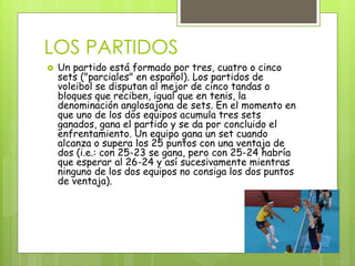 LOS PARTIDOS 
 Un partido está formado por tres, cuatro o cinco 
sets ("parciales" en español). Los partidos de 
voleibol se disputan al mejor de cinco tandas o 
bloques que reciben, igual que en tenis, la 
denominación anglosajona de sets. En el momento en 
que uno de los dos equipos acumula tres sets 
ganados, gana el partido y se da por concluido el 
enfrentamiento. Un equipo gana un set cuando 
alcanza o supera los 25 puntos con una ventaja de 
dos (i.e.: con 25-23 se gana, pero con 25-24 habría 
que esperar al 26-24 y así sucesivamente mientras 
ninguno de los dos equipos no consiga los dos puntos 
de ventaja). 
 