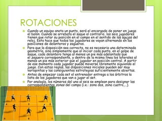 ROTACIONES 
 Cuando un equipo anota un punto, será el encargado de poner en juego 
el balón. Cuando se arrebata el saque al contrario, los seis jugadores 
tienen que rotar su posición en el campo en el sentido de las agujas del 
reloj. Esto hace que todos los jugadores se vayan alternando en las 
posiciones de delanteros y zagueros. 
 Para que la disposición sea correcta, no es necesaria una determinada 
geometría, sino simplemente que al iniciar cada punto, en el golpe de 
saque, cada delantero tenga al menos un pie más adelantado que 
el zaguero correspondiente, y dentro de la misma línea los laterales al 
menos un pie más exterior que el jugador en posición central. A partir 
de ese momento cada jugador puede moverse libremente siguiendo el 
juego. Con estas reglas, las disposiciones iniciales pueden ser muy 
variopintas y las consiguientes estrategias suficientemente abiertas. 
 Antes de empezar cada set el entrenador entrega a los árbitros la 
lista de los jugadores que van a jugar el set. 
 Por analogía, los números del uno al seis se emplean para designar las 
correspondientes zonas del campo (i.e.: zona dos, zona cuatro,...). 
 