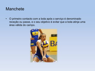 Manchete
• O primeiro contacto com a bola após o serviço é denominado
receção ou passe, e o seu objetivo é evitar que a bola atinja uma
área válida do campo.
 