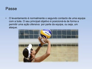 Passe
• O levantamento é normalmente o segundo contacto de uma equipa
com a bola. O seu principal objetivo é posicioná-la de forma a
permitir uma ação ofensiva por parte da equipa, ou seja, um
ataque.
 