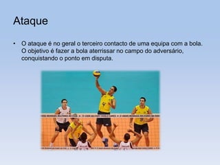 Ataque
• O ataque é no geral o terceiro contacto de uma equipa com a bola.
O objetivo é fazer a bola aterrissar no campo do adversário,
conquistando o ponto em disputa.
 