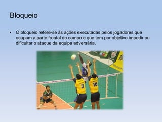 Bloqueio
• O bloqueio refere-se ás ações executadas pelos jogadores que
ocupam a parte frontal do campo e que tem por objetivo impedir ou
dificultar o ataque da equipa adversária.
 