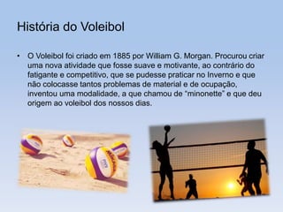 História do Voleibol
• O Voleibol foi criado em 1885 por William G. Morgan. Procurou criar
uma nova atividade que fosse suave e motivante, ao contrário do
fatigante e competitivo, que se pudesse praticar no Inverno e que
não colocasse tantos problemas de material e de ocupação,
inventou uma modalidade, a que chamou de “minonette” e que deu
origem ao voleibol dos nossos dias.
 