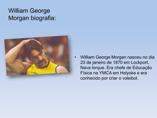 William George
Morgan biografia:
• William George Morgan nasceu no dia
23 de janeiro de 1870 em Lockport,
Nava Iorque. Era chefe de Educação
Física na YMCA em Holyoke e era
conhecido por criar o voleibol.
 