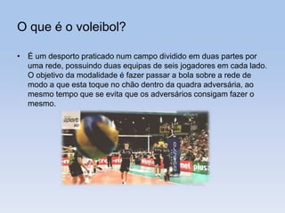 O que é o voleibol?
• É um desporto praticado num campo dividido em duas partes por
uma rede, possuindo duas equipas de seis jogadores em cada lado.
O objetivo da modalidade é fazer passar a bola sobre a rede de
modo a que esta toque no chão dentro da quadra adversária, ao
mesmo tempo que se evita que os adversários consigam fazer o
mesmo.
 