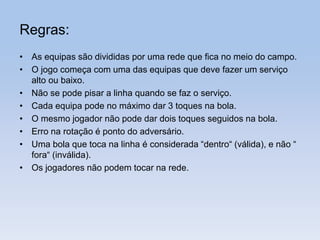 Regras:
• As equipas são divididas por uma rede que fica no meio do campo.
• O jogo começa com uma das equipas que deve fazer um serviço
alto ou baixo.
• Não se pode pisar a linha quando se faz o serviço.
• Cada equipa pode no máximo dar 3 toques na bola.
• O mesmo jogador não pode dar dois toques seguidos na bola.
• Erro na rotação é ponto do adversário.
• Uma bola que toca na linha é considerada “dentro“ (válida), e não “
fora“ (inválida).
• Os jogadores não podem tocar na rede.
 
