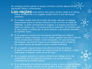 Las reglas
Se consigue punto cuando el equipo contrario comete alguna de las
siguientes faltas o infracciones:
 Si el balón toca el suelo dentro del propio campo, tanto si el último
toque corresponde a un jugador propio como a uno del equipo
contrario.
 Si el balón acaba fuera de la pista de juego, sea por un ataque
desacertado sobre el campo contrario o por un error al tratar de
defender. La falta corresponde al jugador y al equipo que tocó el
balón por última vez, y se anota punto el contrario. El contacto con
la red, postes o varillas por la parte exterior a las bandas laterales
es también fuera.
 Si se supera el número de tres toques permitidos sin haberlo
pasado al campo contrario, o si un mismo jugador toca dos veces de
forma consecutiva el balón. Como excepción, en caso de toque
del bloqueo, ese primer toque no se contabiliza para la falta de
los cuatro toques de equipo ni para el doble individual.
 Si un jugador zaguero ataca más allá de la línea de ataque.
El líbero no puede participar de ningún modo en el bloqueo y tiene
restringido el ataque, como ya se ha visto.
 Si un jugador penetra el campo contrario por debajo de la red
interfiriendo con el juego del contrario, o si un pie traspasa
completamente la línea central.
 Si se obstaculiza al contrario tocando la red, o bien se toca la banda
superior o la parte superior de las varillas al jugar el balón. Está
 