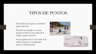 TIPOS DE PUNTOS
1. Si el balón cae al piso se considera
punto del rival
2. Si pasan los 3 golpes y no han
pasado el balón al otro lado de la
malla es punto del rival
3. Si un jugador pasa al otro lado de la
malla en juego es considerado
punto y falta(invasión)
 