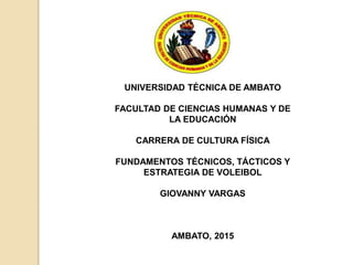 UNIVERSIDAD TÉCNICA DE AMBATO
FACULTAD DE CIENCIAS HUMANAS Y DE
LA EDUCACIÓN
CARRERA DE CULTURA FÍSICA
FUNDAMENTOS TÉCNICOS, TÁCTICOS Y
ESTRATEGIA DE VOLEIBOL
GIOVANNY VARGAS
AMBATO, 2015
 