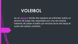 VOLEIBOL
es un deporte donde dos equipos se enfrentan sobre un
terreno de juego liso separados por una red central,
tratando de pasar el balón por encima de la red hacia el
suelo del campo contrario.
 