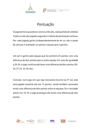 Pontuação
O jogotermina quandose concluiu três sets, cada partida de voleibol,
Todos os sets são jogados segundo o sistema de pontuação contínua.
Por cada jogada ganha (independentemente de ter ou não a posse
do serviço) é averbado um ponto à equipa que a ganhou.
Um set é ganho pela equipa que faz primeiro 25 pontos com uma
diferença de dois pontos para a outra equipa. Em caso de igualdade
a 24-24, o jogo continua até haver uma diferença de dois pontos (26-
24, 27-25, 32-30, etc).
Contudo, num jogo em que seja necessário recorrer ao 5º set, este
será jogado somente até aos 15 pontos, sendo também necessário
existir uma diferença de dois pontos entre as equipas. Se o resultado
estiver em 14-14, o jogo prossegue até existir uma diferença de dois
pontos.
 