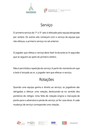 Serviço
O primeiroserviço do 1º e 5º sets é efetuado pela equipa designada
por sorteio. Os outros sets começam com o serviço da equipa que
não efetuou o primeiro serviço no set anterior.
O jogador que efetua o serviço deve fazê-lo durante os 8 segundos
que se seguem ao apito do primeiro árbitro.
Não é permitida a repetição do serviço. A partir do momento em que
a bola é lançada ao ar, o jogador tem que efetuar o serviço.
Rotações
Quando uma equipa ganha o direito ao serviço, os jogadores são
obrigados a efetuar uma rotação, deslocando-se no sentido dos
ponteiros do relógio. Uma falta de rotação origina a marcação de
ponto para o adversárioe perda de serviço, se for caso disso. A cada
mudança de serviço corresponde uma rotação.
 