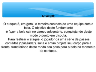 ATAQUE
O ataque é, em geral, o terceiro contacto de uma equipa com a
bola. O objetivo deste fundamento
é fazer a bola cair no campo adversário, conquistando deste
modo o ponto em disputa.
Para realizar o ataque, o jogador dá uma série de passos
contados ("passada"), salta e então projeta seu corpo para a
frente, transferindo deste modo seu peso para a bola no momento
do contacto.
 