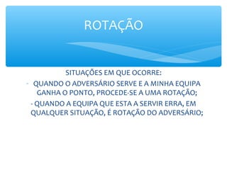 SITUAÇÕES EM QUE OCORRE:
- QUANDO O ADVERSÁRIO SERVE E A MINHA EQUIPA
GANHA O PONTO, PROCEDE-SE A UMA ROTAÇÃO;
- QUANDO A EQUIPA QUE ESTA A SERVIR ERRA, EM
QUALQUER SITUAÇÃO, É ROTAÇÃO DO ADVERSÁRIO;
ROTAÇÃO
 