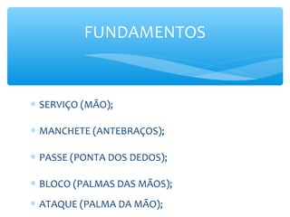 ∗ SERVIÇO (MÃO);
∗ MANCHETE (ANTEBRAÇOS);
∗ PASSE (PONTA DOS DEDOS);
∗ BLOCO (PALMAS DAS MÃOS);
∗ ATAQUE (PALMA DA MÃO);
FUNDAMENTOS
 