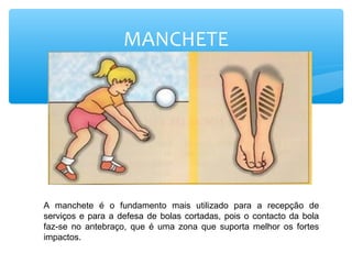 MANCHETE
A manchete é o fundamento mais utilizado para a recepção de
serviços e para a defesa de bolas cortadas, pois o contacto da bola
faz-se no antebraço, que é uma zona que suporta melhor os fortes
impactos.
 