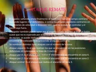 ATAQUE-REMATE
• El jugador, saltando, envía finalmente el balón con fuerza al campo contrario
buscando lugares mal defendidos, o contra los propios jugadores contrarios en
condiciones de velocidad o dirección tales que no lo puedan controlar y el
balón vaya fuera.
• El jugador también puede optar por el engaño o finta dejando al final un balón
suave que no es esperado por el contrario. Aunque se dispone de tres toques
de equipo, se puede realizar un ataque (o finta) en los primeros toques para
encontrar descolocado o desprevenido al equipo contrario.
• Se nombran distintos tipos ataques con el número de la zona:
• Ataque zaguero: Es el que realizan los que se encuentran en las posiciones
defensivas sin sobrepasar la línea de 3 metros.
• Ataque por 4: Es el ataque que realiza el atacante que se encuentra en zona 4.
• Ataque por 2: Es el ataque que realiza el atacante que se encuentra en zona 2.
• Ataque central: Es el ataque que realiza el atacante de zona 3.
 