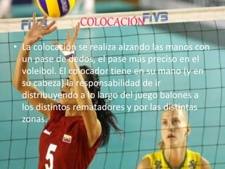 COLOCACIÓN
• La colocación se realiza alzando las manos con
un pase de dedos, el pase más preciso en el
voleibol. El colocador tiene en su mano (y en
su cabeza) la responsabilidad de ir
distribuyendo a lo largo del juego balones a
los distintos rematadores y por las distintas
zonas.
 
