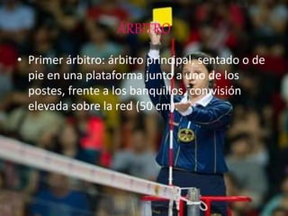 ÁRBITRO
• Primer árbitro: árbitro principal, sentado o de
pie en una plataforma junto a uno de los
postes, frente a los banquillos, con visión
elevada sobre la red (50 cm).
 