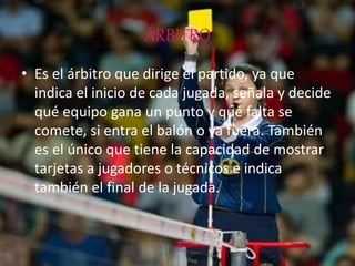 ÁRBITRO
• Es el árbitro que dirige el partido, ya que
indica el inicio de cada jugada, señala y decide
qué equipo gana un punto y qué falta se
comete, si entra el balón o va fuera. También
es el único que tiene la capacidad de mostrar
tarjetas a jugadores o técnicos e indica
también el final de la jugada.
 