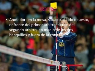 ÁRBITRO
• Anotador: en la mesa, situado al lado opuesto,
enfrente del primer árbitro, detrás del
segundo árbitro, en medio de los dos
banquillos y fuera de la zona libre.
 