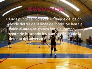 SERVICIO O SAQUE
• Cada punto se inicia con un saque del balón
desde detrás de la línea de fondo. Se lanza el
balón al aire y se golpea hacia el campo
contrario buscando los puntos débiles de la
defensa del adversario.
 