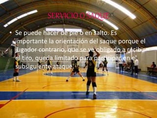 SERVICIO O SAQUE
• Se puede hacer de pie o en salto. Es
importante la orientación del saque porque el
jugador contrario, que se ve obligado a recibir
el tiro, queda limitado para participar en el
subsiguiente ataque.
 