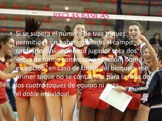 REGLAS BÁSICAS
• Si se supera el número de tres toques
permitidos sin haberlo pasado al campo
contrario, o si un mismo jugador toca dos
veces de forma consecutiva el balón. Como
excepción, en caso de toque del bloqueo, ese
primer toque no se contabiliza para la falta de
los cuatro toques de equipo ni para
el doble individual.
 