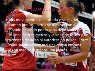ENTRADA DE LOS LÍBEROS
• Los movimientos de entrada y salida del
campo por los líberos se realizan con el balón
parado pasando por la zona delimitada entre
la línea de tres metros y la línea de fondo y no
precisan de aviso ni autorización previa. Entre
cada salida del líbero y una nueva entrada
debe mediar al menos una jugada.
 