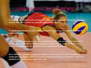 ¿CÓMO SE JUEGA A ESTE DEPORTE?
•
El objetivo del juego es enviar el balón por encima de la red al suelo del equipo contrario e
impedir esta misma acción por parte del equipo adversario.
• El equipo tiene tres golpes para devolver el balón, aunque haya bloqueado la acción del
equipo contrario.
• El balón se pone en juego con un saque: golpe del sacador por encima de la red hacia el
campo contrario. La jugada continúa hasta que el balón toca el suelo, va "fuera" o un
equipo no logra enviarlo de regreso al otro campo de forma correcta.
• En el Voleibol , el equipo que gana una jugada anota un punto .Cuando el equipo que
recibe gana una jugada, obtiene un punto y el derecho al saque, sus jugadores rotan una
posición en el sentido de las agujas del reloj.
 