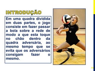 Em uma quadra dividida
em duas partes, o jogo
consiste em fazer passar
a bola sobre a rede de
modo a que esta toque
no chão dentro da
quadra adversária, ao
mesmo tempo que se
evita que os adversários
consigam fazer o
mesmo.
2
 