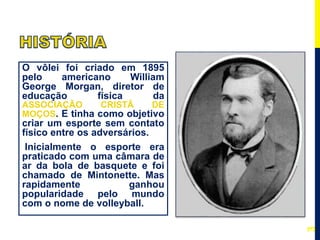 O vôlei foi criado em 1895
pelo americano William
George Morgan, diretor de
educação física da
ASSOCIAÇÃO CRISTÃ DE
MOÇOS. E tinha como objetivo
criar um esporte sem contato
físico entre os adversários.
Inicialmente o esporte era
praticado com uma câmara de
ar da bola de basquete e foi
chamado de Mintonette. Mas
rapidamente ganhou
popularidade pelo mundo
com o nome de volleyball.
3
 