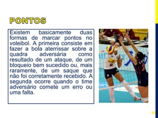 Existem basicamente duas
formas de marcar pontos no
voleibol. A primeira consiste em
fazer a bola aterrissar sobre a
quadra adversária como
resultado de um ataque, de um
bloqueio bem sucedido ou, mais
raramente, de um saque que
não foi corretamente recebido. A
segunda ocorre quando o time
adversário comete um erro ou
uma falta.
6
 