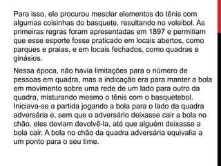 Para isso, ele procurou mesclar elementos do tênis com
algumas coisinhas do basquete, resultando no voleibol. As
primeiras regras foram apresentadas em 1897 e permitiam
que esse esporte fosse praticado em locais abertos, como
parques e praias, e em locais fechados, como quadras e
ginásios.
Nessa época, não havia limitações para o número de
pessoas em quadra, mas a indicação era para manter a bola
em movimento sobre uma rede de um lado para outro da
quadra, misturando mesmo o tênis com o basquetebol.
Iniciava-se a partida jogando a bola para o lado da quadra
adversária e, sem que o adversário deixasse cair a bola no
chão, eles deviam devolvê-la, até que alguém deixasse a
bola cair. A bola no chão da quadra adversária equivalia a
um ponto para o seu time.
 