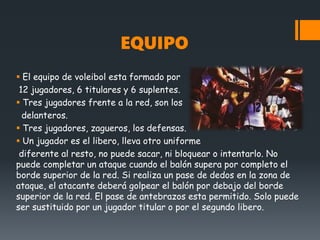 EQUIPO
 El equipo de voleibol esta formado por
12 jugadores, 6 titulares y 6 suplentes.
 Tres jugadores frente a la red, son los
delanteros.
 Tres jugadores, zagueros, los defensas.
 Un jugador es el libero, lleva otro uniforme
diferente al resto, no puede sacar, ni bloquear o intentarlo. No
puede completar un ataque cuando el balón supera por completo el
borde superior de la red. Si realiza un pase de dedos en la zona de
ataque, el atacante deberá golpear el balón por debajo del borde
superior de la red. El pase de antebrazos esta permitido. Solo puede
ser sustituido por un jugador titular o por el segundo libero.
 