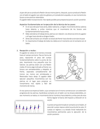 al giro del pie se producela flexión de esa misma pierna, después, quese producela flexión
con el balónel jugadorcae sobre los glúteosy el costadode la espalda, en ese momentolos
brazos se encuentran extendidos
El jugadordebe incorporarselo másrápidoposible para prepararsepara la acción posterior.
Aspectos fundamentales en la ejecución de la técnica de los pases:
 En el caso del pase hacia atrás, debe realizarse, unligero movimientode las caderas
hacia delante, y arriba mientras que el movimiento de los brazos será
fundamentalmente hacia arriba.
 Debe atenderse el trabajo de las piernas con relación a la distancia entre el jugador
y el lugar hacia donde se dirige el balón.
 Antes del contacto con el balón se estará de frente hacia donde se enviará el pase
 Es importante el trabajo de todos los dedos en el momento con el contacto con el
balón.
2. Recepción o recibo:
El jugador se coloca en el terreno mirando
hacia el campo contrario. Pies en forma de
paso, reposando el peso del cuerpo
fundamentalmente sobre la punta de los
pies, levantando muy pequeña cosa los
talones. Las piernas están con una flexión
media. El troncoalgoinclinado al frente. Los
brazos van semiextendidos y relajados al
frente, separados completamente del
tronco. Las manos van entrelazadas y
flexionadas hacia abajo. El jugador debe
ejecutar pequeños movimientos con las
piernas en el lugar para propiciar un
rompimiento más rápido y fácil del
momento de inercia.
En esa posturase espera al balón, cuyo contactocon el mismo comienzacon una extensión
progresiva de las piernas, haciéndose contacto con el balón con los brazos extendidos, en
ese momento se realiza un movimiento de los hombros hacia delante y arriba para de esta
forma regular la fuerza del impacto y dirección en la
acción
Cuandosehayaterminadoel contactoconel balón, el
peso del cuerpo reposa sobre la punta de los pies. El
cuerpo se regresa a su estado inicial realizando los
movimientos pertinentes para la ejecución de la
acción posterior.
 