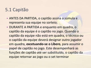 5.1 Capitão
• ANTES DA PARTIDA, o capitão assina a súmula e
representa sua equipe no sorteio;
• DURANTE A PARTIDA e enquanto em quadra, o
capitão da equipe é o capitão no jogo. Quando o
capitão da equipe não está em quadra, o técnico ou
o capitão da equipe deverá designar outro jogador
em quadra, excetuando-se o Líbero, para assumir o
papel de capitão no jogo. Este desempenhará as
funções de capitão até ser substituído, o capitão da
equipe retornar ao jogo ou o set terminar
 