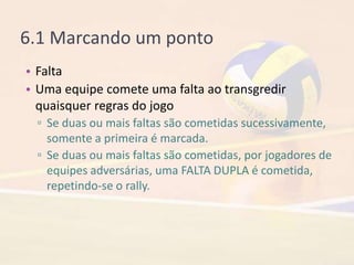 6.1 Marcando um ponto
• Falta
• Uma equipe comete uma falta ao transgredir
quaisquer regras do jogo
▫ Se duas ou mais faltas são cometidas sucessivamente,
somente a primeira é marcada.
▫ Se duas ou mais faltas são cometidas, por jogadores de
equipes adversárias, uma FALTA DUPLA é cometida,
repetindo-se o rally.
 